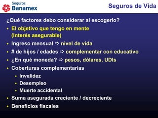 Seguros de Vida

¿Qué factores debo considerar al escogerlo?
   El objetivo que tengo en mente
    (Interés asegurable)
   Ingreso mensual  nivel de vida
   # de hijos / edades  complementar con educativo
   ¿En qué moneda?  pesos, dólares, UDIs
   Coberturas complementarias
      Invalidez
      Desempleo
      Muerte accidental
   Suma asegurada creciente / decreciente
   Beneficios fiscales
 