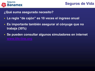 Seguros de Vida

¿Qué suma asegurada necesito?
   La regla “de cajón” es 10 veces el ingreso anual
   Es importante también asegurar al cónyuge que no
    trabaja (30%)
   Se pueden consultar algunos simuladores en internet
    www.life-line.org
 