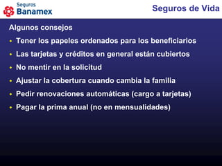 Seguros de Vida

Algunos consejos
   Tener los papeles ordenados para los beneficiarios
   Las tarjetas y créditos en general están cubiertos
   No mentir en la solicitud
   Ajustar la cobertura cuando cambia la familia
   Pedir renovaciones automáticas (cargo a tarjetas)
   Pagar la prima anual (no en mensualidades)
 