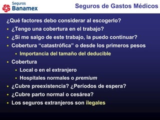 Seguros de Gastos Médicos

¿Qué factores debo considerar al escogerlo?
   ¿Tengo una cobertura en el trabajo?
   ¿Si me salgo de este trabajo, la puedo continuar?
   Cobertura “catastrófica” o desde los primeros pesos
        Importancia del tamaño del deducible
   Cobertura
        Local o en el extranjero
        Hospitales normales o premium
   ¿Cubre preexistencia? ¿Períodos de espera?
   ¿Cubre parto normal o cesárea?
   Los seguros extranjeros son ilegales
 