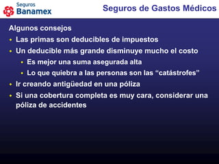 Seguros de Gastos Médicos

Algunos consejos
   Las primas son deducibles de impuestos
   Un deducible más grande disminuye mucho el costo
        Es mejor una suma asegurada alta
        Lo que quiebra a las personas son las “catástrofes”
   Ir creando antigüedad en una póliza
   Si una cobertura completa es muy cara, considerar una
    póliza de accidentes
 