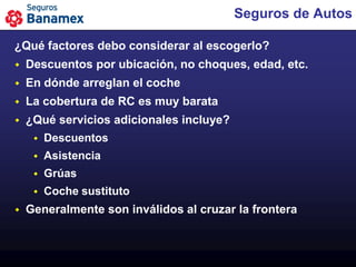 Seguros de Autos

¿Qué factores debo considerar al escogerlo?
   Descuentos por ubicación, no choques, edad, etc.
   En dónde arreglan el coche
   La cobertura de RC es muy barata
   ¿Qué servicios adicionales incluye?
        Descuentos
        Asistencia
        Grúas
        Coche sustituto
   Generalmente son inválidos al cruzar la frontera
 