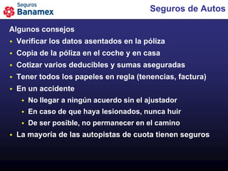Seguros de Autos

Algunos consejos
   Verificar los datos asentados en la póliza
   Copia de la póliza en el coche y en casa
   Cotizar varios deducibles y sumas aseguradas
   Tener todos los papeles en regla (tenencias, factura)
   En un accidente
        No llegar a ningún acuerdo sin el ajustador
        En caso de que haya lesionados, nunca huir
        De ser posible, no permanecer en el camino
   La mayoría de las autopistas de cuota tienen seguros
 