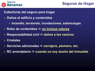 Seguros de Hogar

Coberturas del seguro para hogar
   Daños al edificio y contenidos
        Incendio, terremoto, inundaciones, sobrecargas
   Robo de contenidos  no incluye valores
   Responsabilidad civil  daños a los vecinos
   Cristales
   Servicios adicionales  cerrajero, plomero, etc.
   RC arrendatario  cuando no soy dueño del inmueble
 