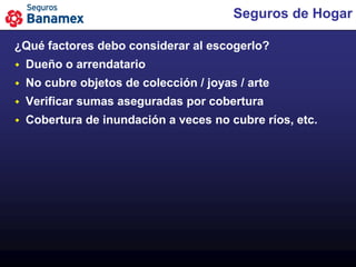 Seguros de Hogar

¿Qué factores debo considerar al escogerlo?
   Dueño o arrendatario
   No cubre objetos de colección / joyas / arte
   Verificar sumas aseguradas por cobertura
   Cobertura de inundación a veces no cubre ríos, etc.
 