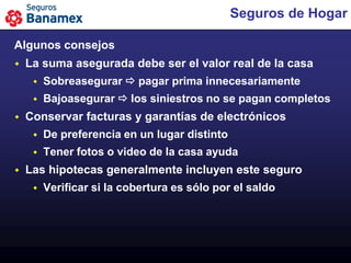 Seguros de Hogar

Algunos consejos
   La suma asegurada debe ser el valor real de la casa
        Sobreasegurar  pagar prima innecesariamente
        Bajoasegurar  los siniestros no se pagan completos
   Conservar facturas y garantías de electrónicos
        De preferencia en un lugar distinto
        Tener fotos o video de la casa ayuda
   Las hipotecas generalmente incluyen este seguro
        Verificar si la cobertura es sólo por el saldo
 