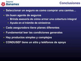 Conclusiones

   Seleccionar un seguro es como comprar una camisa…
   Un buen agente de seguros
      Brinda asesoría de cómo armar una cobertura integral
      Ayuda en el trámite de siniestros

   Cada aseguradora tiene planes diferentes
   Fundamental leer las condiciones generales
   Hay productos simples y complejos
   CONDUSEF tiene un sitio y teléfonos de apoyo
 
