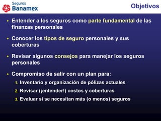 Objetivos

   Entender a los seguros como parte fundamental de las
    finanzas personales

   Conocer los tipos de seguro personales y sus
    coberturas

   Revisar algunos consejos para manejar los seguros
    personales

   Compromiso de salir con un plan para:
     1.   Inventario y organización de pólizas actuales
     2.   Revisar (¡entender!) costos y coberturas
     3.   Evaluar si se necesitan más (o menos) seguros
 