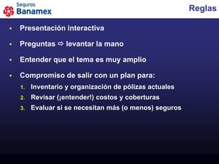 Reglas

   Presentación interactiva

   Preguntas  levantar la mano

   Entender que el tema es muy amplio

   Compromiso de salir con un plan para:
    1.   Inventario y organización de pólizas actuales
    2.   Revisar (¡entender!) costos y coberturas
    3.   Evaluar si se necesitan más (o menos) seguros
 