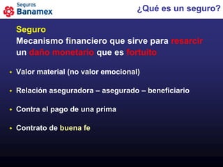 ¿Qué es un seguro?

    Seguro
    Mecanismo financiero que sirve para resarcir
    un daño monetario que es fortuito

   Valor material (no valor emocional)

   Relación aseguradora – asegurado – beneficiario

   Contra el pago de una prima

   Contrato de buena fe
 