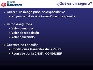¿Qué es un seguro?

   Cubren un riesgo puro, no especulativo
      No puede cubrir una inversión o una apuesta


   Suma Asegurada
      Valor comercial
      Valor de reposición
      Valor convenido


   Contrato de adhesión
      Condiciones Generales de la Póliza
      Regulado por la CNSF / CONDUSEF
 