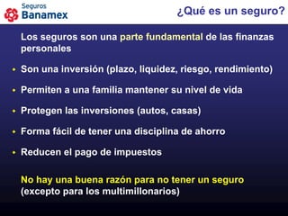 ¿Qué es un seguro?

    Los seguros son una parte fundamental de las finanzas
    personales

   Son una inversión (plazo, liquidez, riesgo, rendimiento)

   Permiten a una familia mantener su nivel de vida

   Protegen las inversiones (autos, casas)

   Forma fácil de tener una disciplina de ahorro

   Reducen el pago de impuestos

    No hay una buena razón para no tener un seguro
    (excepto para los multimillonarios)
 