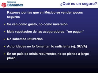 ¿Qué es un seguro?

    Razones por las que en México se venden pocos
    seguros

   Se ven como gasto, no como inversión

   Mala reputación de las aseguradoras: “no pagan”

   No sabemos utilizarlos

   Autoridades no lo fomentan lo suficiente (ej. SUVA)

   En un país de crisis recurrentes no se piensa a largo
    plazo
 