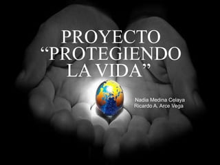 PROYECTO “PROTEGIENDO LA VIDA”  Nadia Medina Celaya Ricardo A. Arce Vega  