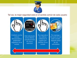 Tal vez, la mejor seguridad está en el sentido común de cada usuario
Cuidado con los
correos
desconocidos y
publicidad
engañosa: no es
verdad.
Esté informado
de las últimas
actualizaciones
de virus y
antivirus.
No responda a
las cadenas
solidarias ni
regalos por
internet: no es
verdad.
No exponga a
los suyos en sus
redes sociales,
dejando pistas
de sus
actividades.