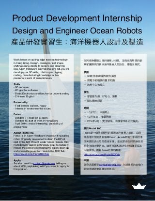 Product Development Internship
Design and Engineer Ocean Robots
產品研發實習生：海洋機器人設計及製造
Work hands on cutting edge robotics technology
in Hong Kong. Design, prototype, test shape
shifting sailing robots to explore and clean the
sea. Open Hardware international project, you will
develop your 3D skills, robotics prototyping,
coding, manufacturing knowledge with a
passionate team of entrepreneurs.
Skills
- 3D software
- 2D graphic software
- Basic Electronics and Mechanics understanding
- Chinese, English
Personality
- Fast learner, curious, happy
- Interest in environmental issues
Dates
- October 7 : deadline to apply
- October 15 start of work in Hong Kong
- April 2014 : end of internship, possibility of
employment
About Protei INC
Protei is an Open Hardware shape shifting sailing
robot. Originally developed to clean the BP oil
spill by Ex-MIT Project leader Cesar Harada, this
revolutionary sailing technology is set to radically
reduce the cost of oceanography, ocean clean up
and ocean life protection. Watch the TED Talk :
http://tinyurl.com/ProteiTEDTalk
Apply
Send an email to contact@protei.org, telling us
about YOU, explaining WHY you want to apply for
this position.
你將親身體驗尖端的機器人科技，並與充滿熱情的創
業家團隊共同參與海洋機器人的設計、建模與測試。
技能
− 3D軟件和2D圖形軟件操作
− 對電子和機械的基本知識
− 流利中文和英文
個性
− 學習能力強，好奇心，樂觀
− 關心環境問題
時間
− 10月7日： 申請截止
− 10月15日： 實習開始
− 2014年4月： 實習結束。有機會成為正式 員。
關於Protei INC
Protei是一個開源硬件的變形海洋機器人項目，由前
麻省理工學院項目領導Cesar Harada創造出來用於清
潔英國石油公司的原油泄漏 。 個革命性的航海科技
將會把海洋學研究、海洋清潔和海洋生物保護的成本
大幅降低。觀看Protei的TED講座：
http://tinyurl.com/ProteiTEDTalk
申請
請發送電郵至contact@protei.org，包括簡單的自我介
紹和申請該實習職位的原因。
 