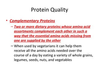 Protein Quality Complementary Proteins Two or more dietary proteins whose amino acid assortments complement each other in such a way that the essential amino acids missing from one are supplied by the other When used by vegetarians it can help them receive all the amino acids needed over the course of a day by eating a variety of whole grains, legumes, seeds, nuts, and vegetables 