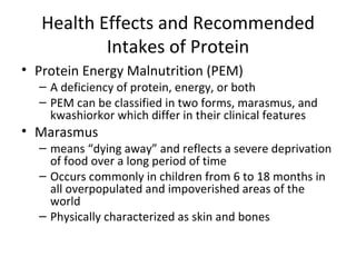 Health Effects and Recommended Intakes of Protein Protein Energy Malnutrition (PEM) A deficiency of protein, energy, or both PEM can be classified in two forms, marasmus, and kwashiorkor which differ in their clinical features Marasmus means “dying away” and reflects a severe deprivation of food over a long period of time Occurs commonly in children from 6 to 18 months in all overpopulated and impoverished areas of the world Physically characterized as skin and bones 