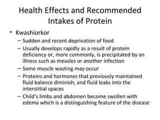 Health Effects and Recommended Intakes of Protein Kwashiorkor Sudden and recent deprivation of food Usually develops rapidly as a result of protein deficiency or, more commonly, is precipitated by an illness such as measles or another infection Some muscle wasting may occur Proteins and hormones that previously maintained fluid balance diminish, and fluid leaks into the interstitial spaces Child’s limbs and abdomen become swollen with edema which is a distinguishing feature of the disease 