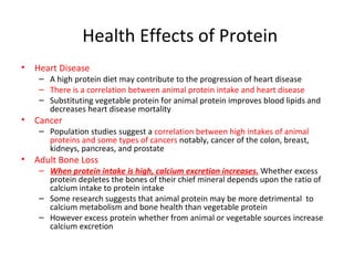 Health Effects of Protein Heart Disease A high protein diet may contribute to the progression of heart disease There is a correlation between animal protein intake and heart disease Substituting vegetable protein for animal protein improves blood lipids and decreases heart disease mortality Cancer Population studies suggest a  correlation between high intakes of animal proteins and some types of cancers  notably, cancer of the colon, breast, kidneys, pancreas, and prostate Adult Bone Loss When protein intake is high, calcium excretion increases.   Whether excess protein depletes the bones of their chief mineral depends upon the ratio of calcium intake to protein intake Some research suggests that animal protein may be more detrimental  to calcium metabolism and bone health than vegetable protein However excess protein whether from animal or vegetable sources increase calcium excretion  
