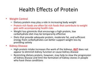 Health Effects of Protein Weight Control Dietary protein may play a role in increasing body weight Protein rich foods are often fat rich foods that contribute to weight gain with accompanying health risks Weight loss gimmicks that encourage a high protein, low carbohydrate diet may be temporarily effective Diets that provide adequate protein, moderate fat, and sufficient energy from carbohydrates can better support weight loss by providing satiety Kidney Disease High protein intake increases the work of the kidneys,  BUT  does not appear to diminish kidney function or cause kidney disease Restricting dietary protein, however, may help to slow the progression of kidney disease and limit the formation of kidney stones in people who have these conditions  