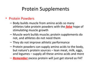 Protein Supplements Protein Powders Body builds muscle from amino acids so many athletes take protein powders with the  false  hope of stimulating muscle growth Muscle work builds muscle; protein supplements do not, and athletes do not need them They do not improve athletic performance Protein powders can supply amino acids to the body, but nature’s protein sources – lean meat, milk, eggs, and legumes – supply all these amino acids and more Remember  excess protein will just get stored as FAT 