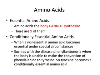 Amino Acids  Essential Amino Acids Amino acids the  body CANNOT synthesize  There are  9  of them Conditionally Essential Amino Acids When a nonessential amino acid becomes essential under special circumstances  Such as with the disease phenylkentonuria when the body is unable to make the conversion of phenylalanine to tyrosine. So tyrosine becomes a conditionally essential amino acid 