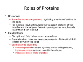 Roles of Proteins Hormones Some hormones are proteins , regulating a variety of actions in the body For example insulin stimulates the transport proteins of the muscles and the adipose tissue to pump glucose into the cells faster than it can leak out Fluid balance Disruption of fluid balance can cause edema Edema is when there are excessive amounts of interstitial fluid (spaces between the cells) Edema can be caused by excessive protein  loss caused by kidney disease or large wounds,  inadequate protein  synthesis caused by liver disease inadequate dietary intake of protein 