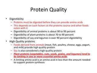 Protein Quality Digestibility Proteins must be digested before they can provide amino acids This depends on such factors as the proteins source and other foods eaten with it Digestibility of animal proteins is about 90 to 99 percent Digestibility of plant proteins is about 70 to 90 percent Digestibility of soy and legumes is over 90 percent digestibility High Quality proteins Foods derived from animals  (meat, fish, poultry, cheese, eggs, yogurt, and milk) provide high quality protein Soy  is also considered a high quality protein Plant proteins (vegetables, nuts, seeds, grains, and legumes) tend to be limiting in one or more essential amino acids A limiting amino acid is an amino acid in less than the amount needed to support protein synthesis 