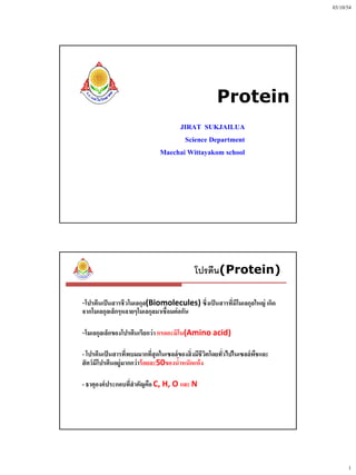 03/10/54




                                                     Protein
                                   JIRAT SUKJAILUA
                                     Science Department
                              Maechai Wittayakom school




                                            โปรตีน(Protein)

-โปรตีนเป็ นสารชีวโมเลกุล(Biomolecules) ซึ่งเป็ นสารที่มีโมเลกุลใหญ่ เกิด
จากโมเลกุลเล็กๆหลายๆโมเลกุลมาเชื่อมต่ อกัน

-โมเลกุลเล็กของโปรตีนเรียกว่ า กรดอะมิโน(Amino acid)

- โปรตีนเป็ นสารที่พบมมากที่สุดในเซลล์ของสิ่ งมีชีวิตโดยทั่วไปในเซลล์พชและ
                                                                      ื
สั ตว์ มโปรตีนอยู่มากกว่ าร้ อยละ50ของน้าหนักแห้ ง
        ี

- ธาตุองค์ ประกอบที่สาคัญคือ C, H, O และ N




                                                                                   1
 