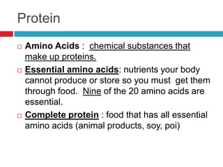 Protein
   Amino Acids : chemical substances that
    make up proteins.
   Essential amino acids: nutrients your body
    cannot produce or store so you must get them
    through food. Nine of the 20 amino acids are
    essential.
   Complete protein : food that has all essential
    amino acids (animal products, soy, poi)
 