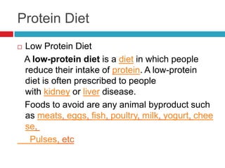 Protein Diet
   Low Protein Diet
    A low-protein diet is a diet in which people
    reduce their intake of protein. A low-protein
    diet is often prescribed to people
    with kidney or liver disease.
    Foods to avoid are any animal byproduct such
    as meats, eggs, fish, poultry, milk, yogurt, chee
    se,
     Pulses, etc
 