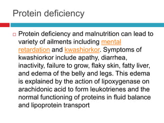 Protein deficiency

   Protein deficiency and malnutrition can lead to
    variety of ailments including mental
    retardation and kwashiorkor. Symptoms of
    kwashiorkor include apathy, diarrhea,
    inactivity, failure to grow, flaky skin, fatty liver,
    and edema of the belly and legs. This edema
    is explained by the action of lipoxygenase on
    arachidonic acid to form leukotrienes and the
    normal functioning of proteins in fluid balance
    and lipoprotein transport
 