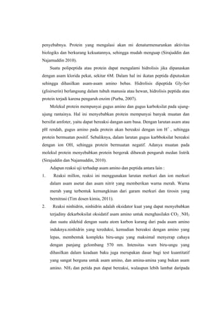 penyebabnya. Protein yang mengalasi akan mi denaturmenurunkan aktivitas
biologiks dan berkurang kekuatannya, sehingga mudah menguap (Sirajuddin dan
Najamuddin 2010).
     Suatu polipeptida atau protein dapat mengalami hidrolisis jika dipanaskan
dengan asam klorida pekat, sekitar 6M. Dalam hal ini ikatan peptida diputuskan
sehingga dihasilkan asam-asam amino bebas. Hidrolisis dipeptida Gly-Ser
(glisirserin) berlangsung dalam tubuh manusia atau hewan, hidrolisis peptida atau
protein terjadi karena pengaruh enzim (Purba, 2007).
     Molekul protein mempunyai gugus amino dan gugus karboksilat pada ujung-
ujung rantainya. Hal ini menyebabkan protein mempunyai banyak muatan dan
bersifat amfoter, yaitu dapat bereaksi dangan aam basa. Dengan larutan asam atau
pH rendah, gugus amino pada protein akan bereaksi dengan ion H+ , sehingga
protein bermuatan positif. Sebaliknya, dalam larutan gugus karbboksilat bereaksi
dengan ion OH, sehingga protein bermuatan negatif. Adanya muatan pada
molekul protein menyebabkan protein bergerak dibawah pengaruh medan listrik
(Sirajuddin dan Najamuddin, 2010).
     Adapun reaksi uji terhadap asam amino dan peptida antara lain :
1.    Reaksi millon, reaksi ini menggunakan larutan merkuri dan ion merkuri
     dalam asam asetat dan asam nitrit yang memberikan warna merah. Warna
     merah yang terbentuk kemungkinan dari garam merkuri dan tirosin yang
     bernitrasi (Tim dosen kimia, 2011).
2.    Reaksi ninhidrin, ninhidrin adalah oksidator kuat yang dapat menyebabkan
     terjadiny dekarboksilat oksidatif asam amino untuk menghasilakn CO2 , NH3
     dan suatu aldehid dengan suatu atom karbon kurang dari pada asam amino
     induknya.ninhidrin yang tereduksi, kemudian bereaksi dengan amino yang
     lepas, membentuk kompleks biru-ungu yang maksimal menyerap cahaya
     dengan panjang gelombang 570 nm. Intensitas warn biru-ungu yang
     dihasilkan dalam keadaan baku juga merupakan dasar bagi test kuantitatif
     yang sangat berguna untuk asam amino, dan amina-amina yang bukan asam
     amino. NH3 dan petida pun dapat bereaksi, walaupun lebih lambat daripada
 