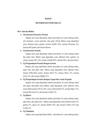BAB III

                       METODOLOGI PERCOBAAN



III.1 Alat dan Bahan
   1. Uji Susunan Elementer Protein
         Adapun alat yang diperlukan dalam percobaan ini yaitu tabung reaksi,
      alat pemanas, cawan porselin, dan gelas obyek. Bahan yang digunakan
      yaitu albumin telur, gelatin, larutan NaOH 10%, larutan Pb-asetat 5%,
      larutan HCl pekat, dan kertas lakmus.
   2. Uji Kelarutan Protein
         Adapun alat yang diperlukan dalam percobaan ini yaitu tabung reaksi
      dan pipet ukur. Bahan yang digunakan yaitu albumin telur, gelatin, air
      suling, larutan HCl 10%, larutan NaOH 40%, alkohol 96%, dan kloroform.
   3. Uji Pengendapan Protein Dengan Garam
        Adapun alat yang diperlukan dalam percobaan ini yaitu tabung reaksi,
      pipet tetes dan pipet ukur. Bahan yang digunakan yaitu albumin telur,
      larutan (NH4)2SO4 jenuh, larutan NaCl 5%, larutan BaCl2 5%, larutan
      CaCl2 5%, dan larutan MgSO4 5%.
   4. Uji Pengendapan Protein Dengan Logam Dan Asam Organik
         Adapun alat yang diperlukan dalam percobaan ini yaitu tabung reaksi
      dan pipet ukur/pipet tetes. Bahan yang digunakan yaitu albumin telur,
      asam trikloroasetat (TCA) 10%, asam sulfosalisilat 5%, larutan HgCl2 5%,
      larutan Pb-asetat 5%, dan larutan CuSO4 5%.
   5. Uji Biuret
         Adapun alat yang diperlukan dalam percobaan ini yaitu tabung reaksi,
      pipet ukur, dan pipet tetes. Bahan yang digunakan yaitu albumin telur 2%,
      gelatin 2%, glisin 2%, larutan NaOH 10%, dan larutan CuSO4 0,2% dan
      CuSO4 5%.
   6. Uji Ninhidrin
         Adapun alat yang diperlukan dalam percobaan ini yaitu tabung reaksi,
 
