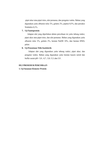 pipet ukur atau pipet tetes, alat pemanas, dan pengatur waktu. Bahan yang
      digunakan yaitu albumin telur 2%, gelatin 2%, pepton 0,5%, dan pereaksi
      Ninhidrin 0,1%.
   7. Uji Xantoprotein
         Adapun alat yang diperlukan dalam percobaan ini yaitu tabung reaksi,
      pipet ukur atau pipet tetes, dan alat pemanas. Bahan yang digunakan yaitu
      albumin telur 2%, gelatin 2%, larutan NaOH 10%, dan larutan HNO3
      pekat.
   8. Uji Penentuan Titik Isoelektrik
          Adapun alat yang digunakan yaitu tabung reaksi, pipet ukur, dan
      pengatur waktu. Bahan yang digunakan yaitu larutan kasein netral dan
      buffer asetat pH= 3,8 ; 4,7 ; 5,0; 5,3; dan 5,9.


III.2 PROSEDUR PERCOBAAN
1. Uji Susunan Elemeter Protein
 