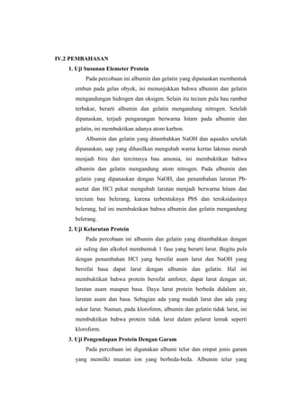 IV.2 PEMBAHASAN
   1. Uji Susunan Elemeter Protein
         Pada percobaan ini albumin dan gelatin yang dipanaskan membentuk
     embun pada gelas obyek, ini menunjukkan bahwa albumin dan gelatin
     mengandungan hidrogen dan oksigen. Selain itu tecium pula bau rambut
     terbakar, berarti albumin dan gelatin mengandung nitrogen. Setelah
     dipanaskan, terjadi pengarangan berwarna hitam pada albumin dan
     gelatin, ini membuktikan adanya atom karbon.
         Albumin dan gelatin yang ditambahkan NaOH dan aquades setelah
     dipanaskan, uap yang dihasilkan mengubah warna kertas lakmus merah
     menjadi biru dan tercimnya bau amonia, ini membuktikan bahwa
     albumin dan gelatin mengandung atom nitrogen. Pada albumin dan
     gelatin yang dipanaskan dengan NaOH, dan penambahan larutan Pb-
     asetat dan HCl pekat mengubah larutan menjadi berwarna hitam dan
     tercium bau belerang, karena terbentuknya PbS dan teroksidasinya
     belerang, hal ini membuktikan bahwa albumin dan gelatin mengandung
     belerang.
   2. Uji Kelarutan Protein
         Pada percobaan ini albumin dan gelatin yang ditambahkan dengan
     air suling dan alkohol membentuk 1 fase yang berarti larut. Begitu pula
     dengan penambahan HCl yang bersifat asam larut dan NaOH yang
     bersifat basa dapat larut dengan albumin dan gelatin. Hal ini
     membuktikan bahwa protein bersifat amfoter, dapat larut dengan air,
     larutan asam maupun basa. Daya larut protein berbeda didalam air,
     larutan asam dan basa. Sebagian ada yang mudah larut dan ada yang
     sukar larut. Namun, pada kloroform, albumin dan gelatin tidak larut, ini
     membuktikan bahwa protein tidak larut dalam pelarut lemak seperti
     kloroform.
   3. Uji Pengendapan Protein Dengan Garam
         Pada percobaan ini digunakan albumi telur dan empat jenis garam
     yang memilki muatan ion yang berbeda-beda. Albumin telur yang
 