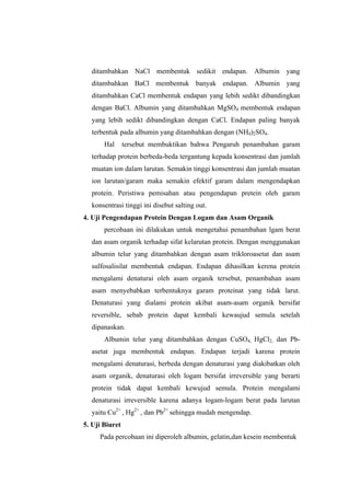 ditambahkan NaCl membentuk sedikit endapan. Albumin yang
  ditambahkan BaCl membentuk banyak endapan. Albumin yang
  ditambahkan CaCl membentuk endapan yang lebih sedikt dibandingkan
  dengan BaCl. Albumin yang ditambahkan MgSO4 membentuk endapan
  yang lebih sedikt dibandingkan dengan CaCl. Endapan paling banyak
  terbentuk pada albumin yang ditambahkan dengan (NH4)2SO4.
       Hal      tersebut membuktikan bahwa Pengaruh penambahan garam
  terhadap protein berbeda-beda tergantung kepada konsentrasi dan jumlah
  muatan ion dalam larutan. Semakin tinggi konsentrasi dan jumlah muatan
  ion larutan/garam maka semakin efektif garam dalam mengendapkan
  protein. Peristiwa pemisahan atau pengendapan pretein oleh garam
  konsentrasi tinggi ini disebut salting out.
4. Uji Pengendapan Protein Dengan Logam dan Asam Organik
       percobaan ini dilakukan untuk mengetahui penambahan lgam berat
  dan asam organik terhadap sifat kelarutan protein. Dengan menggunakan
  albumin telur yang ditambahkan dengan asam trikloroasetat dan asam
  sulfosalisilat membentuk endapan. Endapan dihasilkan kerena protein
  mengalami denaturai oleh asam organik tersebut, penambahan asam
  asam menyebabkan terbentuknya garam proteinat yang tidak larut.
  Denaturasi yang dialami protein akibat asam-asam organik bersifat
  reversible, sebab protein dapat kembali kewaujud semula setelah
  dipanaskan.
       Albumin telur yang ditambahkan dengan CuSO4, HgCl2, dan Pb-
  asetat juga membentuk endapan. Endapan terjadi karena protein
  mengalami denaturasi, berbeda dengan denaturasi yang diakibatkan oleh
  asam organik, denaturasi oleh logam bersifat irreversible yang berarti
  protein tidak dapat kembali kewujud semula. Protein mengalami
  denaturasi irreversible karena adanya logam-logam berat pada larutan
  yaitu Cu2+ , Hg2+ , dan Pb2+ sehingga mudah mengendap.
5. Uji Biuret
     Pada percobaan ini diperoleh albumin, gelatin,dan kesein membentuk
 