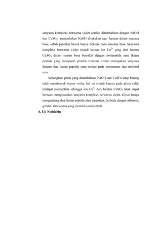 senyawa kompleks berwarna violet setelah ditambahkan dengan NaOH
  dan CuSO4, penambahan NaOH dilakukan agar larutan dalam suasana
  basa, sebab pereaksi biuret hanya bekerja pada suasana basa. Senyawa
  kompleks berwarna violet terjadi karena ion Cu2+ yang dari larutan
  CuSO4 dalam suasan basa bereaksi dengan polipeptida atau ikatan
  peptida yang menyusun protein tersebut. Biuret merupakan senyawa
  dengan dua ikatan peptida yang terikat pada pemanasan dua molekul
  urea.
      Sedangkan glisin yang ditambahkan NaOH dan CuSO4 tetap bening
  tidak membentuk warna violet, hal ini terjadi karena pada glisin tidak
  terdapat polipeptida sehingga ion Cu2+ dari larutan CuSO4 tidak dapat
  bereaksi menghasilkan senyawa kompleks berwarna violet. Glisin hanya
  mengandung dua ikatan peptida atau dipeptida, berbeda dengan albumin,
  gelatin, dan kasein yang memiliki polipeptida.
6. Uji Ninhidrin
 