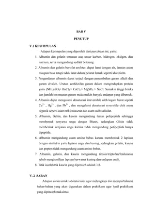 BAB V

                                  PENUTUP

V.1 KESIMPULAN
       Adapun kesimpulan yang diperoleh dari percobaan ini, yaitu:
   1. Albumin dan gelatin tersusun atas unsur karbon, hidrogen, oksigen, dan
      natrium, serta mengandung sedikit belerang.
   2. Albumin dan gelatin bersifat amfoter, dapat larut dengan air, larutan asam
      maupun basa tetapi tidak larut dalam pelarut lemak seperti kloroform.
   3. Pengendapan albumin dapat terjadi dengan penambahan garam alkali dan
      garam divalen. Urutan keefektifan garam dalam mengendapkan protein
      yaitu (NH4)2SO4> BaCl2 > CaCl2 > MgSO4 > NaCl. Semakin tinggi biloks
      dan jumlah ion muatan garam maka makin banyak endapan yang dibentuk.
   4. Albumin dapat mengalami denaturasi irreversible oleh logam berat seperti
      Cu2+ , Hg2+ , dan Pb2+ , dan mengalami denaturasi reversible oleh asam
      organik seperti asam trikloroasetat dan asam sulfosalisilat.
   5. Albumin, Geltin, dan kesein mengandung ikatan polipeptida sehingga
      membentuk senyawa ungu dengan Biuret, sedangkan Glisin tidak
      membentuk senyawa ungu karena tidak mengandung polipeptida hanya
      dipeptida.
   6. Albumin mengandung asam amino bebas karena membentuk 2 lapisan
      dengan ninhidrin yaitu lapisan ungu dan bening, sedangkan gelatin, kasein
      dan pepton tidak mengandung asam amino bebas.
   7. Albumin, gelatin, dan kasein mengandung tirosin/triptofan/fenilalanin
      sebab menghasilkan lapisan berwarna kuning dan endapan putih.
   8. Titik isoelektrik kasein yang diperoleh adalah 3,8.


V. 2 SARAN
        Adapun saran untuk laboratorium, agar melengkapi dan memperbaharui
    bahan-bahan yang akan digunakan dalam praktikum agar hasil praktikum
    yang diperoleh maksimal.
 
