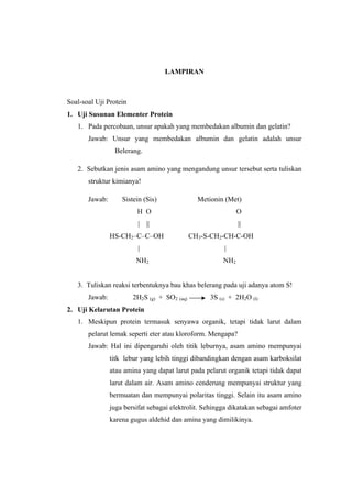 LAMPIRAN



Soal-soal Uji Protein
1. Uji Susunan Elementer Protein
   1. Pada percobaan, unsur apakah yang membedakan albumin dan gelatin?
       Jawab: Unsur yang membedakan albumin dan gelatin adalah unsur
                 Belerang.

   2. Sebutkan jenis asam amino yang mengandung unsur tersebut serta tuliskan
       struktur kimianya!

       Jawab:       Sistein (Sis)               Metionin (Met)
                         H O                                  O
                          |   ||                              ||
                HS-CH2–C–C–OH                 CH3-S-CH2-CH-C-OH
                          |                              |
                         NH2                            NH2


   3. Tuliskan reaksi terbentuknya bau khas belerang pada uji adanya atom S!
       Jawab:           2H2S (g) + SO2 (aq)         3S (s) + 2H2O (l)
2. Uji Kelarutan Protein
   1. Meskipun protein termasuk senyawa organik, tetapi tidak larut dalam
       pelarut lemak seperti eter atau kloroform. Mengapa?
       Jawab: Hal ini dipengaruhi oleh titik leburnya, asam amino mempunyai
                titk lebur yang lebih tinggi dibandingkan dengan asam karboksilat
                atau amina yang dapat larut pada pelarut organik tetapi tidak dapat
                larut dalam air. Asam amino cenderung mempunyai struktur yang
                bermuatan dan mempunyai polaritas tinggi. Selain itu asam amino
                juga bersifat sebagai elektrolit. Sehingga dikatakan sebagai amfoter
                karena gugus aldehid dan amina yang dimilikinya.
 