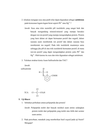 2. Jelaskan mengapa susu atau putih telur dapat digunakan sebagai antidotum
       pada keracunan logam-logam berat seperti Pb2+ atau Hg2+ ?

       Jawab: Susu atau telur memiliki pH isoelektrik yang sangat baik dan
                banyak mengandung mineral-mineral yang mampu bereaksi
                dengan ion-ion positif yang mampu mengendapkan protein. Protein
                yang larut dalam air dapat bermuatan positif dan negatif, dalam
                suasana asam membentuk ion positif dan dalam suasana basa
                membentuk ion negatif. Pada titik isoelektrik muatannya sama
                sehingga jika pH di atas titik isoelektrik bermuatan positif, di mana
                ion-ion positif yang dapat mengendapkan protein yaitu Pb2+ dan
                Hg2+. Oleh karena itu susu dan telur digunakan sebagai antidotum.

   3. Tuliskan struktur kimia Asam Sulfosalisilat dan TAC?

       Jawab:
  sulfosalisilat                 O
                             H   S    O
                                 O           COOH




                        Cl
      TCA          Cl   C    CO2H
                        Cl
5. Uji Biuret
   1. Sebutkan perbedaan antara polipeptida dan protein!

       Jawab: Polipeptida terdiri dari banyak molekul asam amino sedangkan
                   protein terdiri dari polipeptida yang terdiri atas lebih dari seratur
                   asam amino.

   2. Pada percobaan, manakah yang memberikan hasil negatif pada uji biuret?
       Mengapa?
 