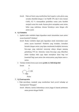 Jawab: Pada uji biuret yang memberikan hasil negative yaitu glisin yang
                sewaktu ditambah dengan 2 ml NaOH 10% dan 6 tetes larutan
                CuSO4 0,2 % menunjukkan perubahan warna yaitu berubah
                menjadi warna biru muda. Karena glisin merupakan asam amino
                bebas yang sederhana, dimana bentuknya sama dengan alfa
                amino asetat.
6. Uji Ninhidrin
   1. Apakah reaksi ninhidrin dapat digunakan untuk menentukan asam amino
      secara kuantitaif? Jelaskan!
      Jawab: Reaksi ninhidrin dapat pula digunakan untuk menentukan asam
               amino secara kuantitatif. Ninhidrin yang tereduksi, kemudian
               bereaksi dengan amino yang lepas membentuk kompleks berwarna
               biru-ungu yang maksimal menyerap cahaya dengan panjang
               gelombang 570 nm. Intensitas warna biru-ungu yang dihasilkan
               dalam keadaan baku juga dapat merupakan dasar bagi test
               kuantitatif bagi asam amino dan amina-amina yang bukan asam α-
               amino.
   2. Tuliskan struktur kimia asam amino prolin dan hidroksiprolin!
      Jawab:         O
                     ||
                     C–OH
                NH
                   Prolin
7. Uji Xantroprotein
   1. Pada percobaan, manakah yang memberikan hasil positif terhadap uji
      Xantroprotein? Mengapa?
      Jawab: Albumin, karena terbentuknya cincin jingga di daerah perbatasan
               antara protein dengan NaOH.
 