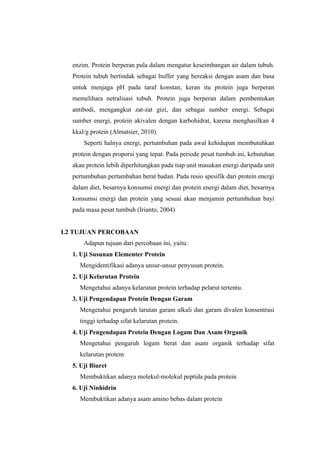 enzim. Protein berperan pula dalam mengatur keseimbangan air dalam tubuh.
  Protein tubuh bertindak sebagai buffer yang bereaksi dengan asam dan basa
  untuk menjaga pH pada taraf konstan, keran itu protein juga berperan
  memelihara netralisasi tubuh. Protein juga berperan dalam pembentukan
  antibodi, mengangkut zat-zat gizi, dan sebagai sumber energi. Sebagai
  sumber energi, protein akivalen dengan karbohidrat, karena menghasilkan 4
  kkal/g protein (Almatsier, 2010).
      Seperti halnya energi, pertumbuhan pada awal kehidupan membutuhkan
  protein dengan proporsi yang tepat. Pada periode pesat tumbuh ini, kebutuhan
  akan protein lebih diperhitungkan pada tiap unit masukan energi daripada unit
  pertumbuhan pertambahan berat badan. Pada resio spesifik dari protein energi
  dalam diet, besarnya konsumsi energi dan protein energi dalam diet, besarnya
  konsumsi energi dan protein yang sesuai akan menjamin pertumbuhan bayi
  pada masa pesat tumbuh (Irianto, 2004)


I.2 TUJUAN PERCOBAAN
      Adapun tujuan dari percobaan ini, yaitu:
  1. Uji Susunan Elementer Protein
    Mengidentifikasi adanya unsur-unsur penyusun protein.
  2. Uji Kelarutan Protein
    Mengetahui adanya kelarutan protein terhadap pelarut tertentu.
  3. Uji Pengendapan Protein Dengan Garam
    Mengetahui pengaruh larutan garam alkali dan garam divalen konsentrasi
    tinggi terhadap sifat kelarutan protein.
  4. Uji Pengendapan Protein Dengan Logam Dan Asam Organik
    Mengetahui pengaruh logam berat dan asam organik terhadap sifat
    kelarutan protein
  5. Uji Biuret
    Membuktikan adanya molekul-molekul peptida pada protein
  6. Uji Ninhidrin
    Membuktikan adanya asam amino bebas dalam protein
 