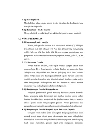 7. Uji Xantroprotein
     Membuktikan adanya asam amino tirosin, triptofan dan fenilalanin yang
     terdapat dalam protein
   8. Uji Penentuan Titik Isoelektrik
     Mengetahui titik isoelektrik (ph isoelektrik) dari protein secara kualitatif

I. 3 PRINSIP PERCOBAAN
   1. Uji susunan elemeter protein
         Semua jenis protein tersusun atas unsur-unsur karbon (C), hidrogen
     (H), oksigen (O), dan nitrogen (N). Ada pula protein yang mengandung
     sedikit belerang (S) dan fosfor (P). Dengan metode pembakaran atau
     pengabuan, akan diperoleh unsur-unsur penyusun protein, yaitu C, H, O,
     dan N.
   2. Uji Kelarutan Protein
         Protein bersifat amfoter, yaitu dapat bereaksi dengan larutan asam
     maupun basa. Daya l arut protein berbeda didalam air, asam, dan basa.
     Sebagian ada yang mudah larut dan ada pula yang sukar larut. Namun,
     semua protein tidak larut dalam pelarut lemak seperti eter dan kloroform.
     Apabila protein dipanaskan atau ditambah etanol absolute, maka protein
     akan menggumpal (terkoagulasi). Hal ini disebabkan etanol menarik
     mantel air yang melingkupi molekul-molekul protein.
   3. Uji Pengendapan Protein Dengan Garam
         Pengaruh penambahan garam terhadap kelarutan protein berbeda-
     beda, tergantung pada konsentrasi dan jumlah muatan ionnya dalam
     larutan. Semakin tinggi konsentrasi dan jumlah muatan ionnya, semakin
     efektif garam dalam mengandapkan protein. Proses pemisahan atau
     pengendapan protein oleh garam berkonsentrasi tinggi disebut salting out.
   4. Uji Pengendapan Protein Dengan Logam dan Asam Organik
         Sebagian besar protein dapat diendapkan dengan penambahan asam
     organik seperti asam pikrat, asam trikloroasetat dan asam sulfosalisilat.
     Penambahan asam-asam menyebabkan terbentuknya garam proteinat yang
     tidak larut. Kemudian, protein dapat pula mengalami denaturasi
 