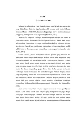 BAB II

                            TINJAUAN PUSTAKA


    Istilah protein berasal dari kata Yunani proteos, yang berarti yang utama atau
yang didahulukan. Kata ini diperkenalkan oleh seorang ahli kimia Belanda,
Gerardus Mulder (1802-1880), karena ia berpendapat bahwa protein adalah zat
yang paling penting dalam setiap organisme (Almatsier, 2010)
    Ditinjau dari komposisi kimianya, protein merupakan polimer dari sekitar 20
jenis asam α-amino. Masa molekul realtifnya berkisar dari sekitar 6000 hingga
beberapa juta. Unsur utama penyusun protein adalah karbon, hidrogen, oksigen,
dan nitrogen. Banyak juga protein yang mengandung belerang dan dalam jumlah
sedikit fosforus. Beberapa protein mengandung besi, mangan, tembaga, dan iodin
(Purba, 2007).
    Secara kimiawi, protein merupakan senyawa polimer yang tersusun atas
asam-asam amino sebagai monomernya. Protein adalah suatu polipeptida yang
memiliki lebih dari 100 residu asam amino. Protein alamiah memiliki 20 jenis
asam amino. Untuk setiap protein tertentu, urutan dan jenis-jenis asam amino
yang menyusun sangat spesifik. Suatu protein yang hanya tersusun atas asam
amino dan tidak mengandung gugus kimia lain disebut protein sederhana.
Contohnya enzim ribonuklease dan khimotripsinogen. Namun, banyak protein
yang mengandung bahan lain selain asam amino seperti derivat vitamin, lipid,
atau karbohidrat, protein ini disebut protein konjugasi. Bagian yang bukan asam
amino dari jenis protein disebut gugus prostetik. Contohnya lipoprotein
mengandung lipid dan glikolipid mengandung gula (Sirajuddin dan Najamuddin,
2010).
    Asam amino merupakan senyawa organik monomer (satuan pembentuk)
protein. Asam amino adalah suatu senyawa yang mempunyai dua gugus fungsi
yaitu gugus amino dan gugus karboksil. Walaupun terdapat lebih dari 200 macam
asam amino dialam hanya sekitar 10% dari jumlah ini yang terdapat dalam
protein. Protein pada semua bentuk kehidupan hanya mengandung 20 asam amino
 