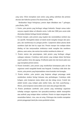 yang sama. Glisin merupakan asam amino yang paling sederhana dan pertama
diisolasi dari hidrolisis protein (Tim dosen kimia, 2009).
    Berdasarkan fungsi biologisnya, protein dapat dibedakan atas 7 golongan,
yaitu (Purba, 2007):
1. Enzim, yaitu protein yang berfungsi sebagai biokatalis. Hampir semua reaksi
   senyawa organik dalam sel dikatalis enzim. Lebih dari 2000 jenis enzim telah
   ditemukan didalam berbagai bentuk kehidupan.
2. Protein transpor, yaitu protein yang megikat dan memindahkan molekul atau
   ion spesifik. Hemoglobin dalam sel darah merah mengikat oksigen dari paru-
   paru, dan membawanya ke jaringan periferi. Lipoprotein dalam plasma darah
   membawa lipid dari hati ke organ lain. Protein transpor lain terdapat dalam
   dinding sel dan menyesuaikan strukturnya untuk mengikat dan membawa
   glukosa, asam amino, dan nutrien lain melalui membran ke dalam sel.
3. Protein nutrien dan penyimpanan, ialah protein yang berfungsi sebagai
   cadangan makanan. Contohnya ialah protein yang terdapat dalam biji-bijian
   seperti gandum, beras dan jagung. Ovalbumin pada telur dan kasein pada susu
   juga merupakan protein nutrien.
4. Protein kontraktil, yaitu protein yang memberikan kemampuan pada sel dan
   organisme untuk mengubah bentuk atau bergerak. Contohnya ialah aktin dan
   miosin, yaitu protein yang berperandalam sistem kontraksi otot kerangka.
5. Protein struktur, yaitu protein yang berperan sebagai penyangga untuk
   memberikan struktur biologi kekuatan atau perlindungan. Contohnya ialah
   kolagen, yaitu komponen utama dalam urat dan tulang rawan. Contoh lain
   adalah keratin yang terdapat pada rambut kuku, dan bulu ayam/burung ;
   fibroin, yaitu komponen utama dalam serat sutera dan jaringan laba-laba.
6. Protein pertahanan (antibodi) yaitu protein yang melindungi organisme
   terhadap serangan organisme lain (penyakit).contohnya adalah imunoglobin
   atau antibodi yang terdapat dalam vertebrata. Protein ini dapat mengenali dan
   menetralkan bakteri, virus, atau zat asing. Fibrinogen dan trombin merupakan
   protein penggumpal darah jika sistem pembuluh terluka.
 