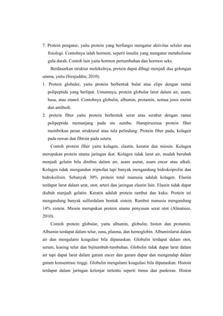 7. Protein pengatur, yaitu protein yang berfungsi mengatur aktivitas seluler atau
   fisiologi. Contohnya ialah hormon, seperti insulin yang mengatur metabolisme
   gula darah. Contoh lain yaitu hormon pertumbuhan dan hormon seks.
    Berdasarkan struktur molekulnya, protein dapat dibagi menjadi dua golongan
utama, yaitu (Sirajuddin, 2010):
1. Protein globuler, yaitu protein berbentuk bulat atau elips dengan rantai
   polipeptida yang berlipat. Umumnya, protein globular larut dalam air, asam,
   basa, atau etanol. Contohnya globulin, albumin, protamin, semua jenis enzim
   dan antibodi.
2. protein fiber yaitu protein berbentuk serat atau serabut dengan rantai
   polipeptida memanjang pada stu sumbu. Hampirsemua protein fiber
   membrikan peran struktural atau tula pelindung. Protein fiber pada, kolagen
   pada rawan dan fibroin pada sutera.
    Contoh protein fiber yaitu kolagen, elastin, keratin dan miosin. Kolagen
merupakan protein utama jaringan ikat. Kolagen tidak larut air, mudah berubah
menjadi gelatin bila direbus dalam air, asam asetat, asam encer atau alkali.
Kolagen tidak mengandun triptofan tapi banyak mengandung hidroksiprolin dan
hidroksilisin. Sebanyak 30% protein total manusia adalah kolagen. Elastin
terdapat larut dalam urat, otot, arteri dan jaringan elastin lain. Elastin tidak dapat
diubah menjadi gelatin. Keratin adalah protein rambut dan kuku. Protein ini
mengandung banyak sulfurdalam bentuk sistein. Rambut manusia mengandung
14% sistein. Miosin merupakan protein utama penyusun serat otot (Almatsier,
2010).
    Contoh protein globular, yaitu albumin, globulin, histon dan protamin.
Albumin terdapat dalam telur, susu, plasma, dan hemoglobin. Albuminlarut dalam
air dan mengalami koagulasi bila dipanaskan. Globulin terdapat dalam otot,
serum, kuning telur dan bijitumbuh-tumbuhan. Globulin tidak dapat larut dalam
air tapi dapat larut dalam garam encer dan garam dapur dan mengendap dalam
garam konsentrasi tinggi. Globulin mengalami koagulasi bila dipanaskan. Histoin
terdapat dalam jaringan kelenjar tertentu seperti timus dan pankreas. Histon
 