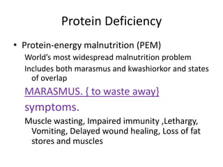Protein Deficiency
• Protein-energy malnutrition (PEM)
World’s most widespread malnutrition problem
Includes both marasmus and kwashiorkor and states
of overlap
MARASMUS. { to waste away}
symptoms.
Muscle wasting, Impaired immunity ,Lethargy,
Vomiting, Delayed wound healing, Loss of fat
stores and muscles
 