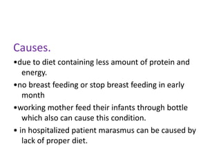 Causes.
•due to diet containing less amount of protein and
energy.
•no breast feeding or stop breast feeding in early
month
•working mother feed their infants through bottle
which also can cause this condition.
• in hospitalized patient marasmus can be caused by
lack of proper diet.
 